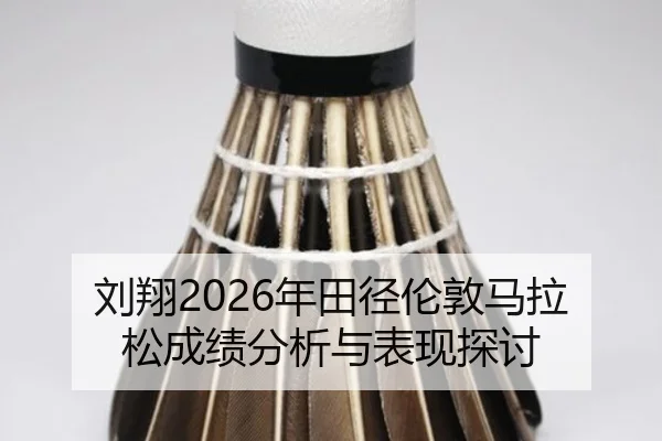 刘翔2026年田径伦敦马拉松成绩分析与表现探讨